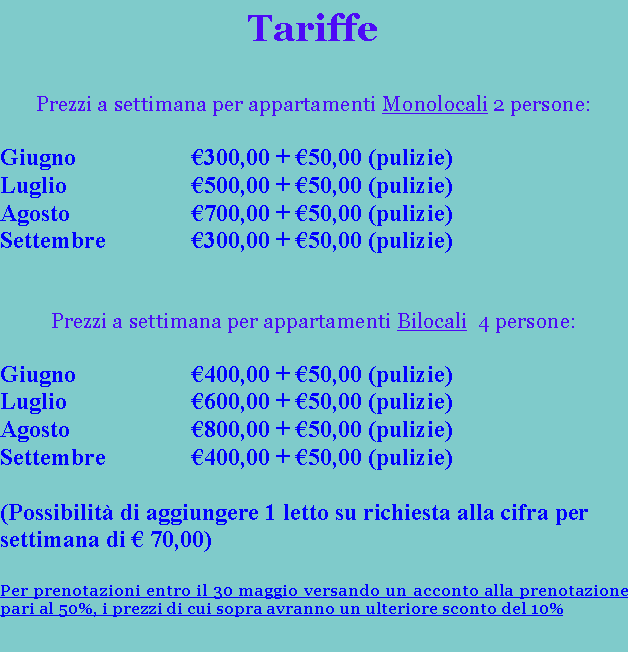 Casella di testo: TariffePrezzi a settimana per appartamenti Monolocali 2 persone:Giugno			300,00 + 50,00 (pulizie)Luglio			500,00 + 50,00 (pulizie)Agosto			700,00 + 50,00 (pulizie)Settembre		300,00 + 50,00 (pulizie)Prezzi a settimana per appartamenti Bilocali  4 persone:Giugno			400,00 + 50,00 (pulizie)Luglio			600,00 + 50,00 (pulizie)Agosto			800,00 + 50,00 (pulizie)Settembre		400,00 + 50,00 (pulizie)(Possibilit di aggiungere 1 letto su richiesta alla cifra per settimana di  70,00)Per prenotazioni entro il 30 maggio versando un acconto alla prenotazione pari al 50%, i prezzi di cui sopra avranno un ulteriore sconto del 10%