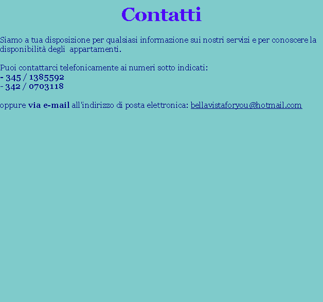 Casella di testo: ContattiSiamo a tua disposizione per qualsiasi informazione sui nostri servizi e per conoscere la disponibilit degli  appartamenti.
Puoi contattarci telefonicamente ai numeri sotto indicati:
- 345 / 1385592
- 342 / 0703118
oppure via e-mail all'indirizzo di posta elettronica: bellavistaforyou@hotmail.com