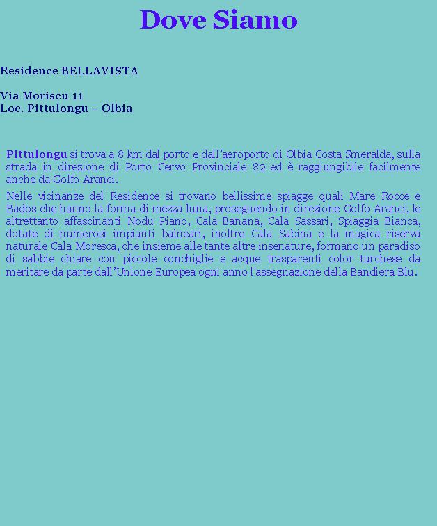 Casella di testo: Dove Siamo Residence BELLAVISTAVia Moriscu 11Loc. Pittulongu  OlbiaPittulongu si trova a 8 km dal porto e dallaeroporto di Olbia Costa Smeralda, sulla strada in direzione di Porto Cervo Provinciale 82 ed  raggiungibile facilmente anche da Golfo Aranci.Nelle vicinanze del Residence si trovano bellissime spiagge quali Mare Rocce e Bados che hanno la forma di mezza luna, proseguendo in direzione Golfo Aranci, le altrettanto affascinanti Nodu Piano, Cala Banana, Cala Sassari, Spiaggia Bianca, dotate di numerosi impianti balneari, inoltre Cala Sabina e la magica riserva naturale Cala Moresca, che insieme alle tante altre insenature, formano un paradiso di sabbie chiare con piccole conchiglie e acque trasparenti color turchese da meritare da parte dallUnione Europea ogni anno l'assegnazione della Bandiera Blu.