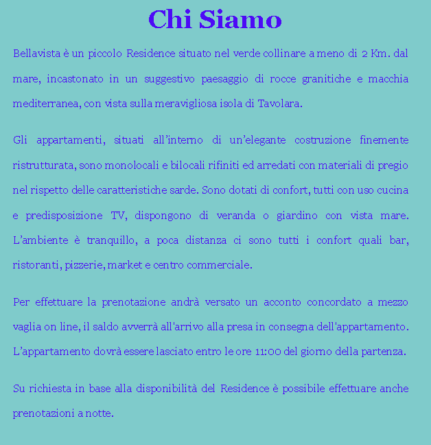 Casella di testo: Chi SiamoBellavista  un piccolo Residence situato nel verde collinare a meno di 2 Km. dal mare, incastonato in un suggestivo paesaggio di rocce granitiche e macchia mediterranea, con vista sulla meravigliosa isola di Tavolara.Gli appartamenti, situati allinterno di unelegante costruzione finemente ristrutturata, sono monolocali e bilocali rifiniti ed arredati con materiali di pregio nel rispetto delle caratteristiche sarde. Sono dotati di confort, tutti con uso cucina e predisposizione TV, dispongono di veranda o giardino con vista mare. Lambiente  tranquillo, a poca distanza ci sono tutti i confort quali bar, ristoranti, pizzerie, market e centro commerciale.Per effettuare la prenotazione andr versato un acconto concordato a mezzo vaglia on line, il saldo avverr all'arrivo alla presa in consegna dell'appartamento. Lappartamento dovr essere lasciato entro le ore 11:00 del giorno della partenza.Su richiesta in base alla disponibilit del Residence  possibile effettuare anche prenotazioni a notte.